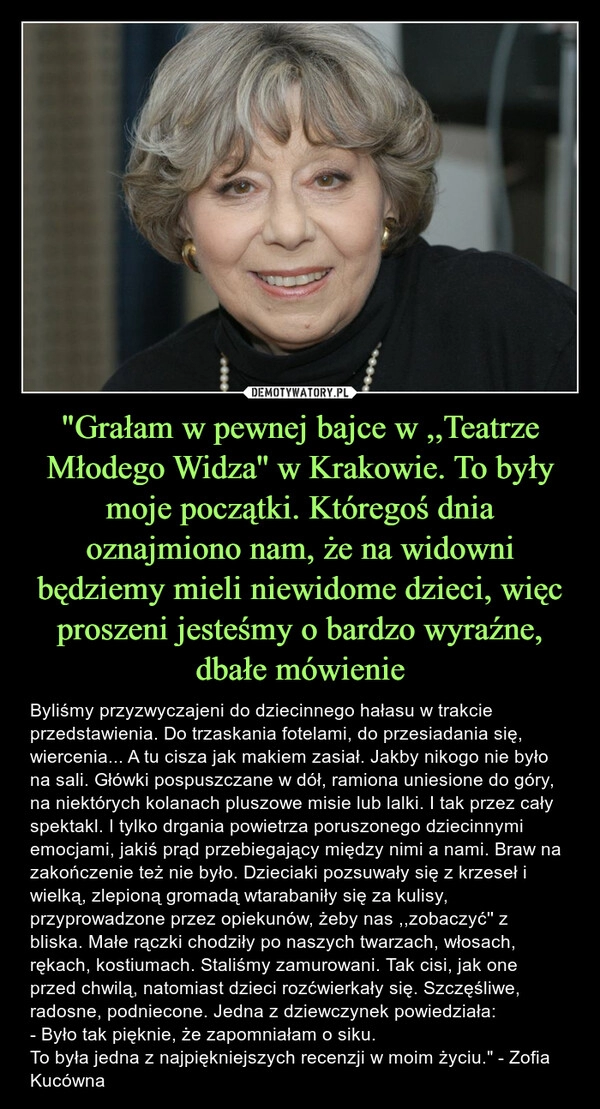 
    "Grałam w pewnej bajce w ,,Teatrze Młodego Widza'' w Krakowie. To były moje początki. Któregoś dnia oznajmiono nam, że na widowni będziemy mieli niewidome dzieci, więc proszeni jesteśmy o bardzo wyraźne, dbałe mówienie