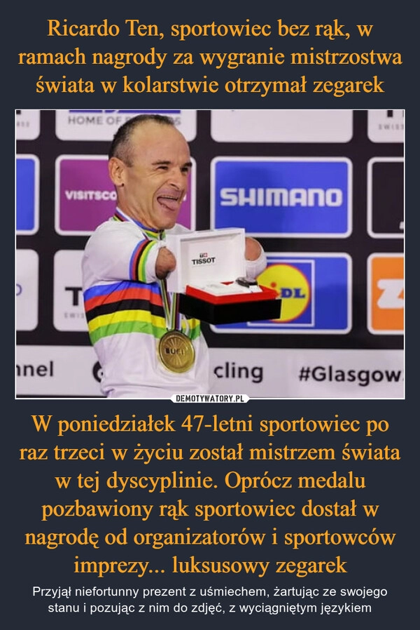 
    Ricardo Ten, sportowiec bez rąk, w ramach nagrody za wygranie mistrzostwa świata w kolarstwie otrzymał zegarek W poniedziałek 47-letni sportowiec po raz trzeci w życiu został mistrzem świata w tej dyscyplinie. Oprócz medalu pozbawiony rąk sportowiec dostał w nagrodę od organizatorów i sportowców imprezy... luksusowy zegarek