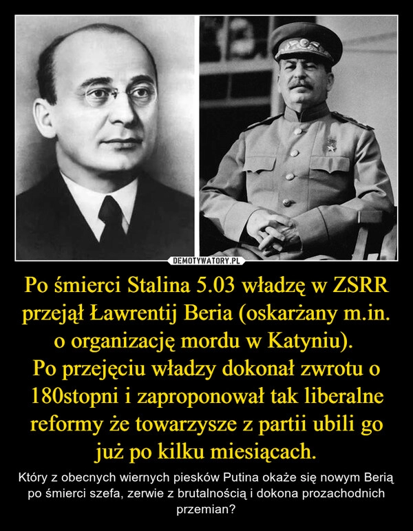 
    Po śmierci Stalina 5.03 władzę w ZSRR przejął Ławrentij Beria (oskarżany m.in. o organizację mordu w Katyniu). 
Po przejęciu władzy dokonał zwrotu o 180stopni i zaproponował tak liberalne reformy że towarzysze z partii ubili go już po kilku miesiącach.