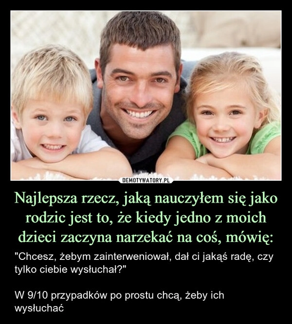 
    Najlepsza rzecz, jaką nauczyłem się jako rodzic jest to, że kiedy jedno z moich dzieci zaczyna narzekać na coś, mówię: