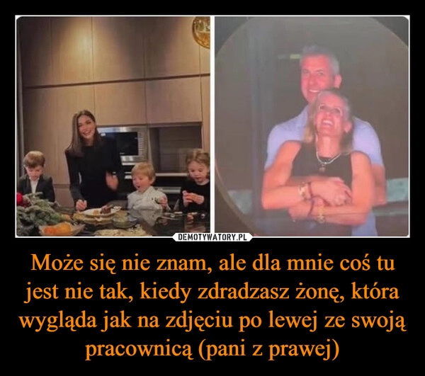 
    Może się nie znam, ale dla mnie coś tu jest nie tak, kiedy zdradzasz żonę, która wygląda jak na zdjęciu po lewej ze swoją pracownicą (pani z prawej)