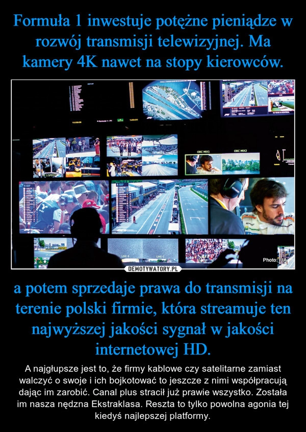 
    Formuła 1 inwestuje potężne pieniądze w rozwój transmisji telewizyjnej. Ma kamery 4K nawet na stopy kierowców. a potem sprzedaje prawa do transmisji na terenie polski firmie, która streamuje ten najwyższej jakości sygnał w jakości internetowej HD.