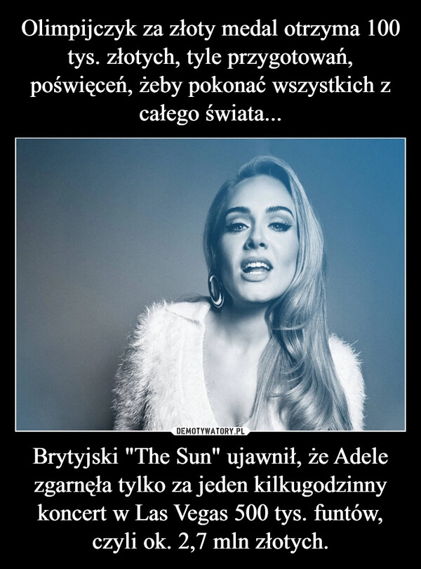 
    Olimpijczyk za złoty medal otrzyma 100 tys. złotych, tyle przygotowań, poświęceń, żeby pokonać wszystkich z całego świata... Brytyjski "The Sun" ujawnił, że Adele zgarnęła tylko za jeden kilkugodzinny koncert w Las Vegas 500 tys. funtów, czyli ok. 2,7 mln złotych.