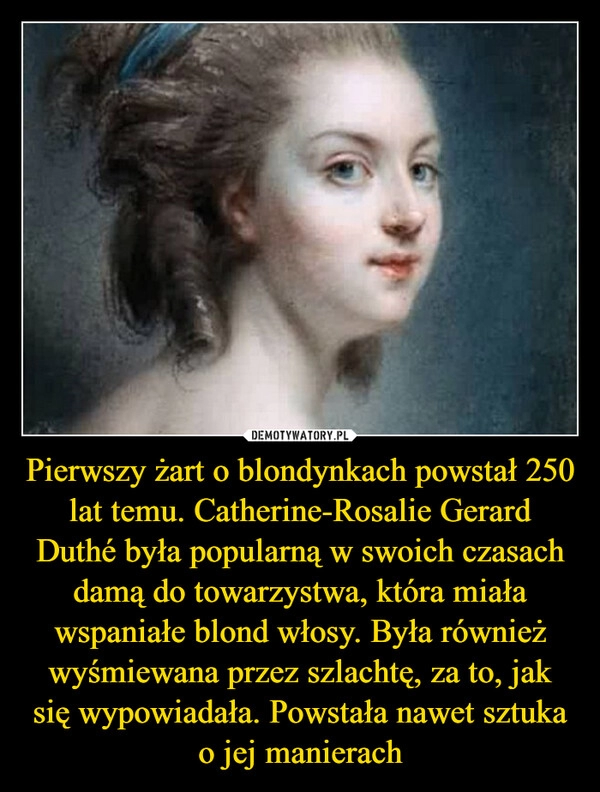 
    Pierwszy żart o blondynkach powstał 250 lat temu. Catherine-Rosalie Gerard Duthé była popularną w swoich czasach damą do towarzystwa, która miała wspaniałe blond włosy. Była również wyśmiewana przez szlachtę, za to, jak się wypowiadała. Powstała nawet sztuka o jej manierach