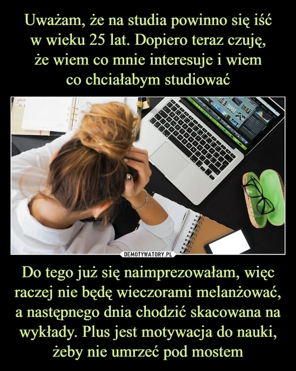 
    Uważam, że na studia powinno się iść
w wieku 25 lat. Dopiero teraz czuję,
że wiem co mnie interesuje i wiem
co chciałabym studiować Do tego już się naimprezowałam, więc raczej nie będę wieczorami melanżować, a następnego dnia chodzić skacowana na wykłady. Plus jest motywacja do nauki, żeby nie umrzeć pod mostem