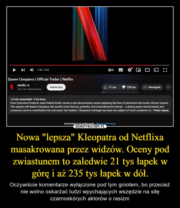 
    Nowa "lepsza" Kleopatra od Netflixa masakrowana przez widzów. Oceny pod zwiastunem to zaledwie 21 tys łapek w górę i aż 235 tys łapek w dół.