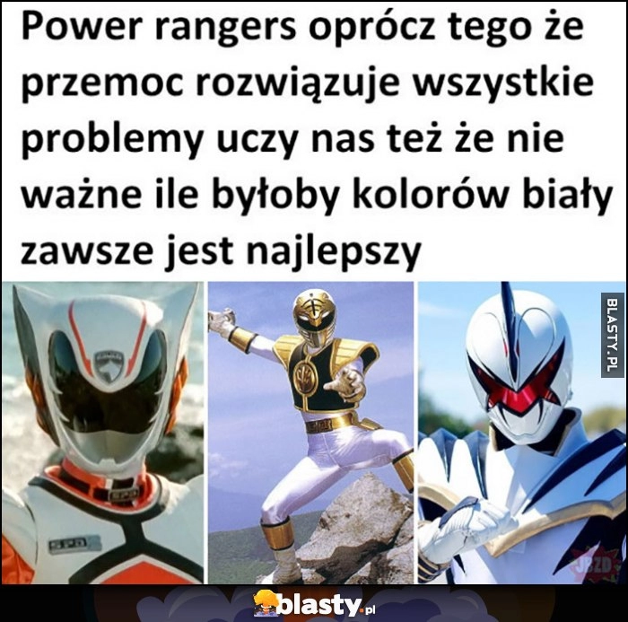 
    Power Rangers oprócz tego, że przemoc rozwiązuje wszystkie problemy uczy nas też, że nie ważne ile byłoby kolorów biały zawsze jest najlepszy