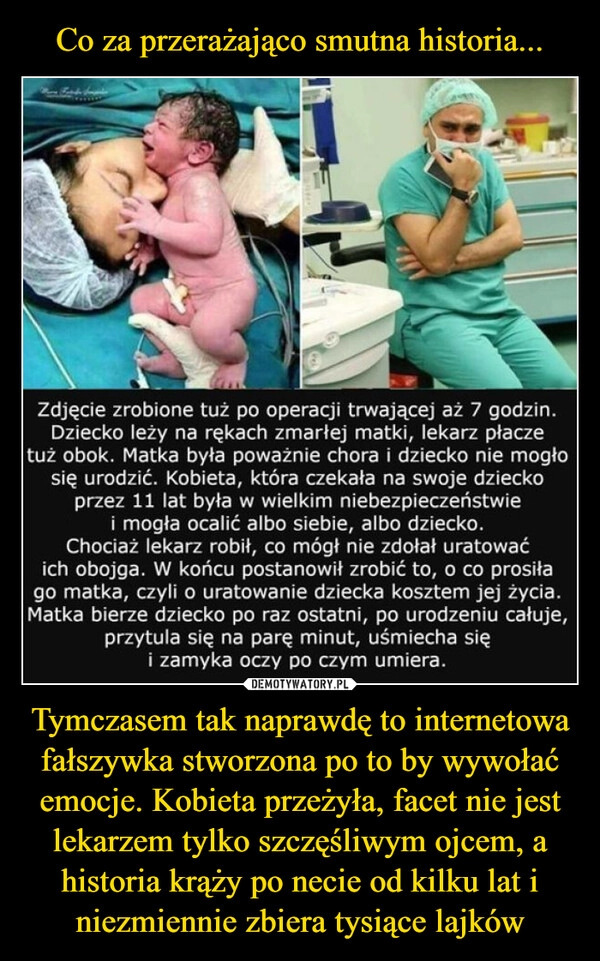 
    Co za przerażająco smutna historia... Tymczasem tak naprawdę to internetowa fałszywka stworzona po to by wywołać emocje. Kobieta przeżyła, facet nie jest lekarzem tylko szczęśliwym ojcem, a historia krąży po necie od kilku lat i niezmiennie zbiera tysiące lajków