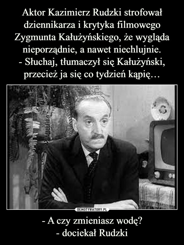 
    Aktor Kazimierz Rudzki strofował dziennikarza i krytyka filmowego Zygmunta Kałużyńskiego, że wygląda nieporządnie, a nawet niechlujnie.
- Słuchaj, tłumaczył się Kałużyński, przecież ja się co tydzień kąpię… - A czy zmieniasz wodę?
- dociekał Rudzki 