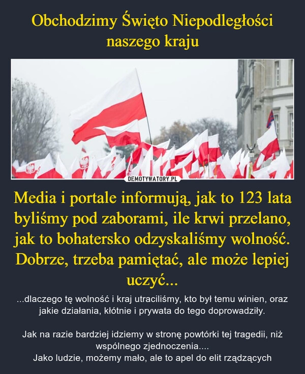 
    
Obchodzimy Święto Niepodległości naszego kraju Media i portale informują, jak to 123 lata byliśmy pod zaborami, ile krwi przelano, jak to bohatersko odzyskaliśmy wolność.
Dobrze, trzeba pamiętać, ale może lepiej uczyć... 