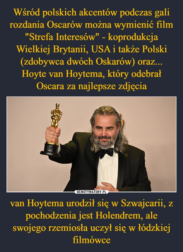 
    Wśród polskich akcentów podczas gali rozdania Oscarów można wymienić film "Strefa Interesów" - koprodukcja Wielkiej Brytanii, USA i także Polski (zdobywca dwóch Oskarów) oraz... Hoyte van Hoytema, który odebrał Oscara za najlepsze zdjęcia van Hoytema urodził się w Szwajcarii, z pochodzenia jest Holendrem, ale swojego rzemiosła uczył się w łódzkiej filmówce