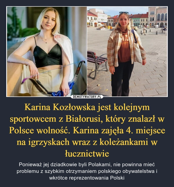 
    
Karina Kozłowska jest kolejnym sportowcem z Białorusi, który znalazł w Polsce wolność. Karina zajęła 4. miejsce na igrzyskach wraz z koleżankami w łucznictwie 