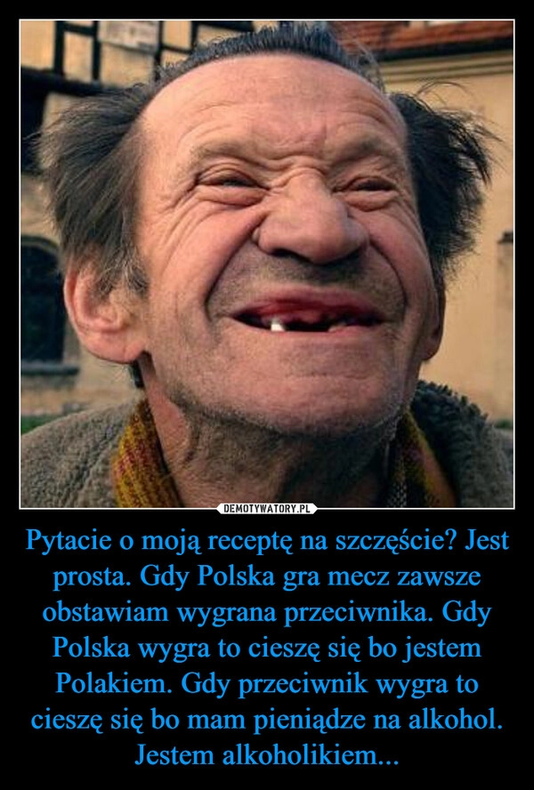 
    Pytacie o moją receptę na szczęście? Jest prosta. Gdy Polska gra mecz zawsze obstawiam wygrana przeciwnika. Gdy Polska wygra to cieszę się bo jestem Polakiem. Gdy przeciwnik wygra to cieszę się bo mam pieniądze na alkohol. Jestem alkoholikiem...