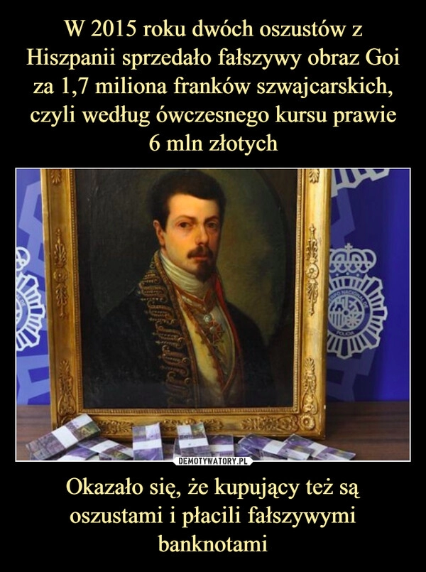 
    W 2015 roku dwóch oszustów z Hiszpanii sprzedało fałszywy obraz Goi za 1,7 miliona franków szwajcarskich, czyli według ówczesnego kursu prawie
6 mln złotych Okazało się, że kupujący też są oszustami i płacili fałszywymi banknotami