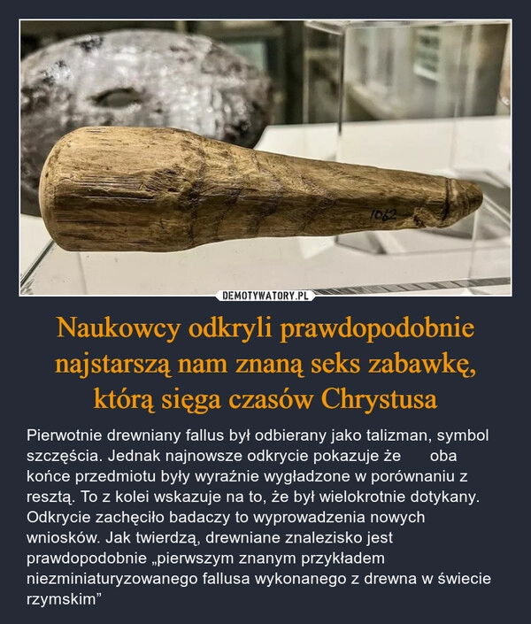 
    Naukowcy odkryli prawdopodobnie najstarszą nam znaną seks zabawkę, którą sięga czasów Chrystusa