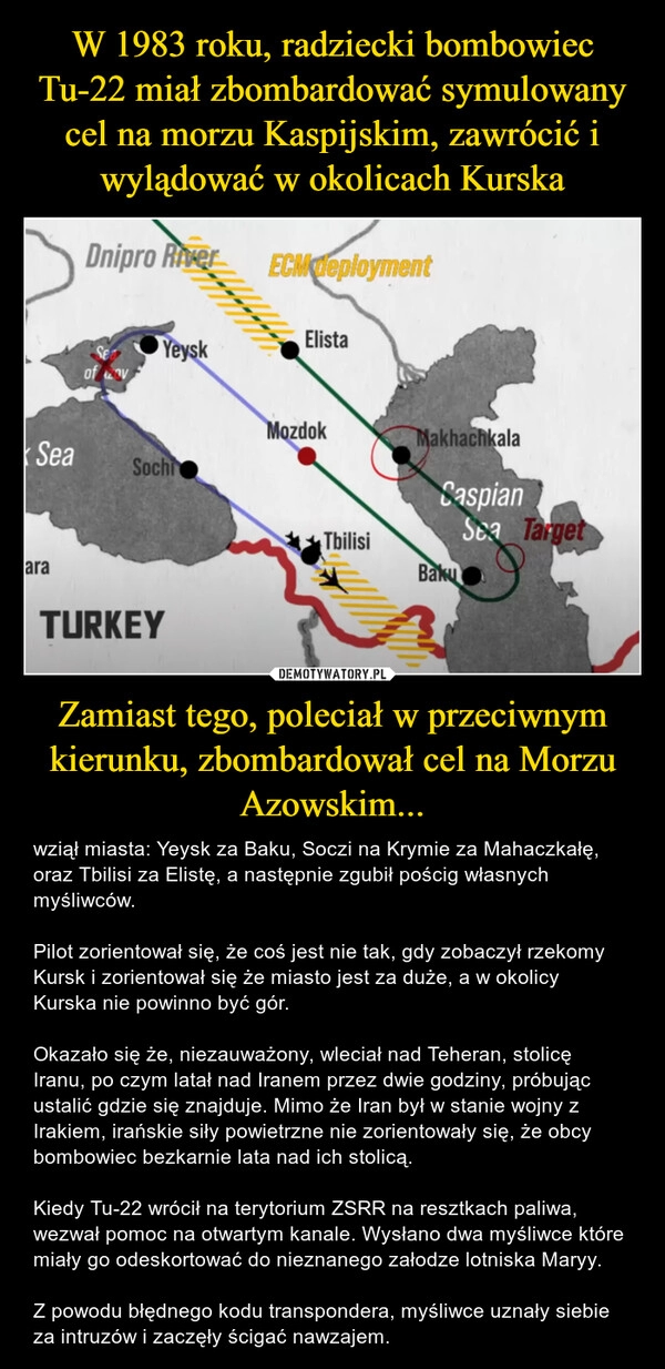 
    W 1983 roku, radziecki bombowiec Tu-22 miał zbombardować symulowany cel na morzu Kaspijskim, zawrócić i wylądować w okolicach Kurska Zamiast tego, poleciał w przeciwnym kierunku, zbombardował cel na Morzu Azowskim...