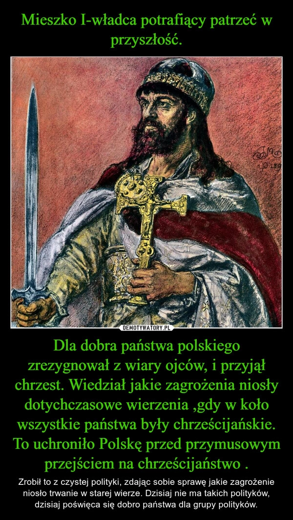 
    Mieszko I-władca potrafiący patrzeć w przyszłość. Dla dobra państwa polskiego zrezygnował z wiary ojców, i przyjął chrzest. Wiedział jakie zagrożenia niosły dotychczasowe wierzenia ,gdy w koło wszystkie państwa były chrześcijańskie. To uchroniło Polskę przed przymusowym przejściem na chrześcijaństwo .