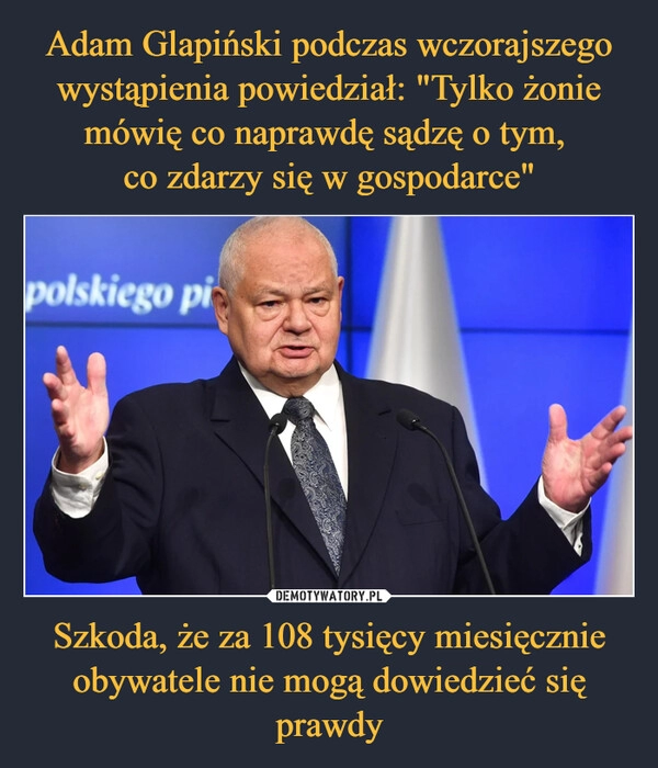 
    Adam Glapiński podczas wczorajszego wystąpienia powiedział: "Tylko żonie mówię co naprawdę sądzę o tym, 
co zdarzy się w gospodarce" Szkoda, że za 108 tysięcy miesięcznie obywatele nie mogą dowiedzieć się prawdy