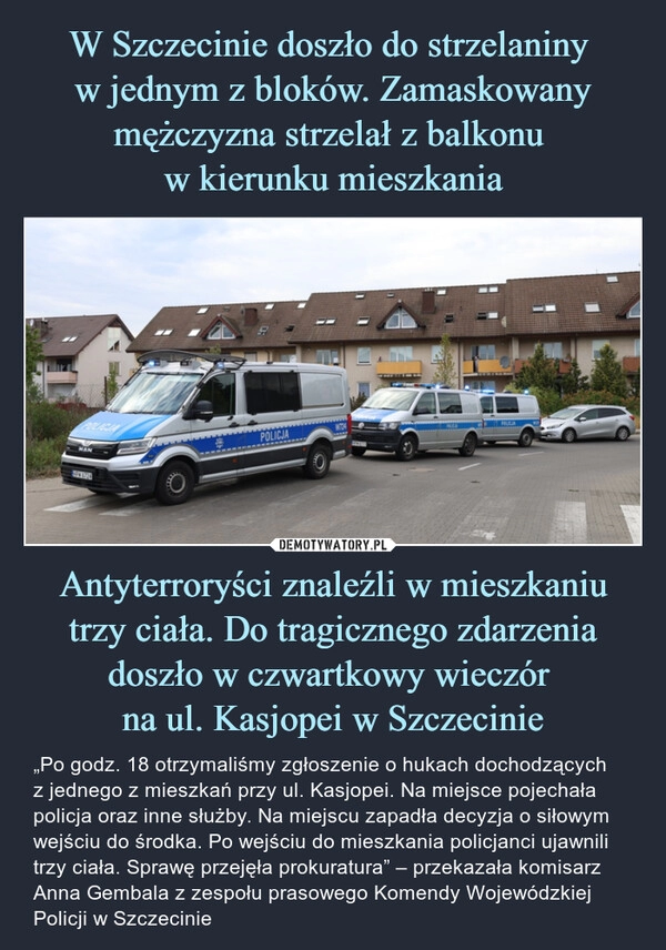 
    W Szczecinie doszło do strzelaniny 
w jednym z bloków. Zamaskowany mężczyzna strzelał z balkonu 
w kierunku mieszkania Antyterroryści znaleźli w mieszkaniu trzy ciała. Do tragicznego zdarzenia doszło w czwartkowy wieczór 
na ul. Kasjopei w Szczecinie