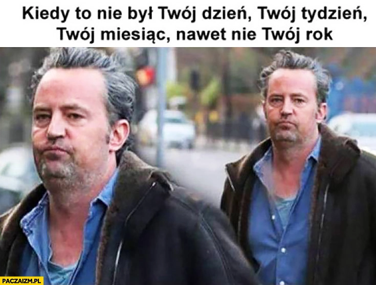 
    Kiedy to nie był Twój dzień, Twój tydzień, Twój miesiąc, a nawet nie Twój rok. Chandler Matthew Perry