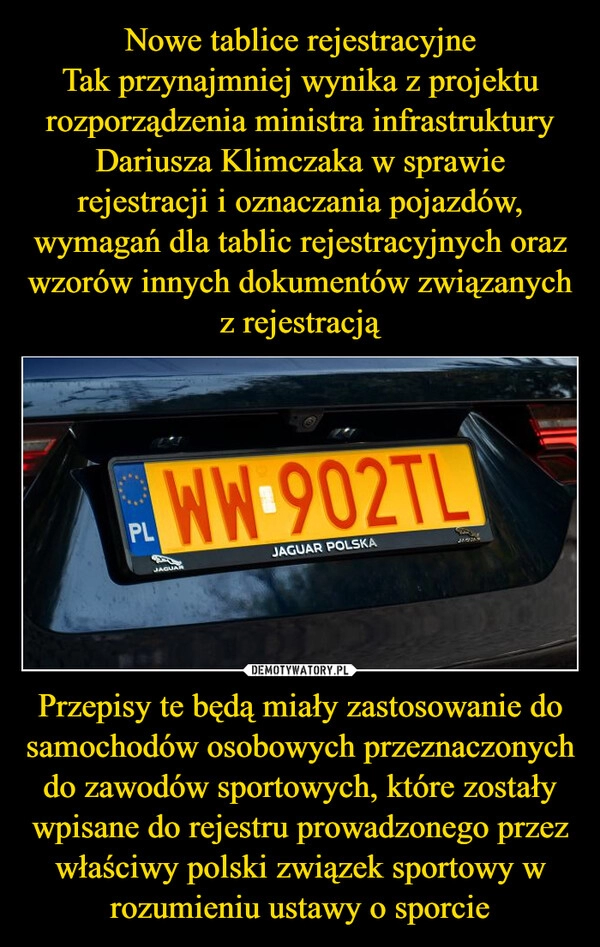 
    Nowe tablice rejestracyjne
Tak przynajmniej wynika z projektu rozporządzenia ministra infrastruktury Dariusza Klimczaka w sprawie rejestracji i oznaczania pojazdów, wymagań dla tablic rejestracyjnych oraz wzorów innych dokumentów związanych z rejestracją Przepisy te będą miały zastosowanie do samochodów osobowych przeznaczonych do zawodów sportowych, które zostały wpisane do rejestru prowadzonego przez właściwy polski związek sportowy w rozumieniu ustawy o sporcie