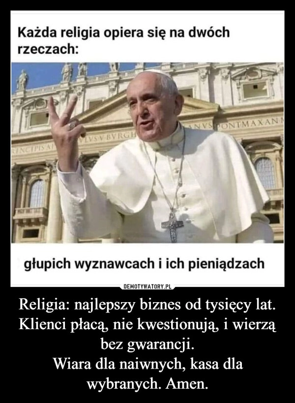 
    Religia: najlepszy biznes od tysięcy lat. Klienci płacą, nie kwestionują, i wierzą bez gwarancji.
Wiara dla naiwnych, kasa dla wybranych. Amen.