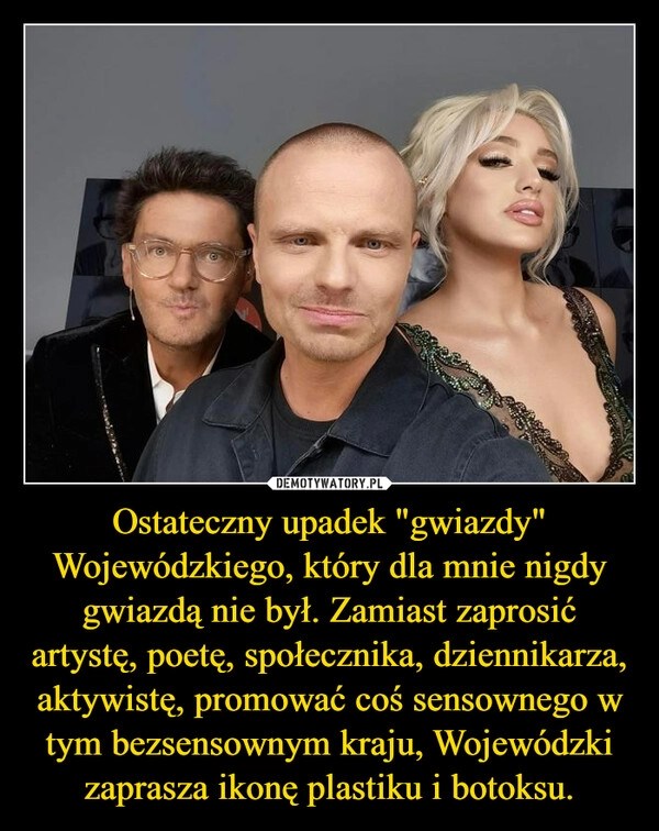 
    Ostateczny upadek "gwiazdy" Wojewódzkiego, który dla mnie nigdy gwiazdą nie był. Zamiast zaprosić artystę, poetę, społecznika, dziennikarza, aktywistę, promować coś sensownego w tym bezsensownym kraju, Wojewódzki zaprasza ikonę plastiku i botoksu.