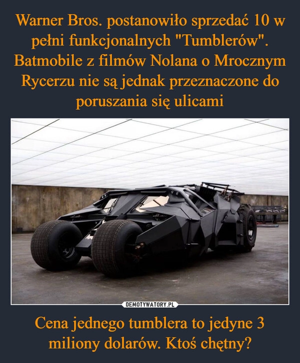 
    Warner Bros. postanowiło sprzedać 10 w pełni funkcjonalnych "Tumblerów". Batmobile z filmów Nolana o Mrocznym Rycerzu nie są jednak przeznaczone do poruszania się ulicami Cena jednego tumblera to jedyne 3 miliony dolarów. Ktoś chętny?