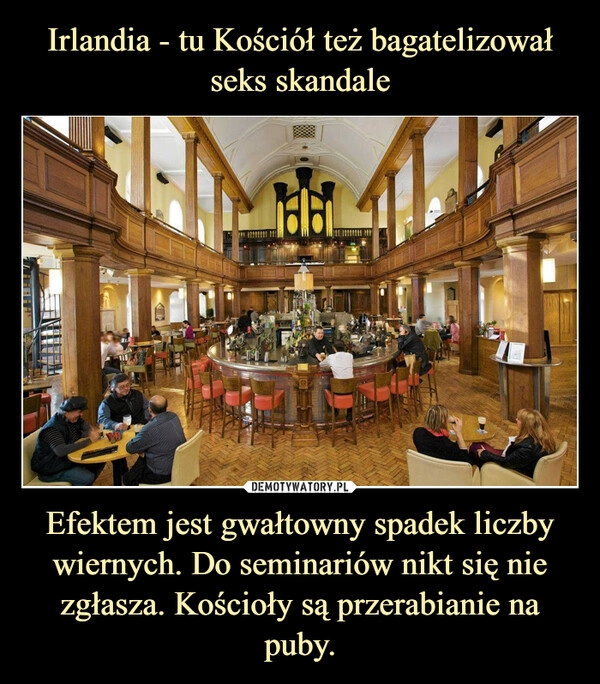 
    Irlandia - tu Kościół też bagatelizował seks skandale Efektem jest gwałtowny spadek liczby wiernych. Do seminariów nikt się nie zgłasza. Kościoły są przerabianie na puby.