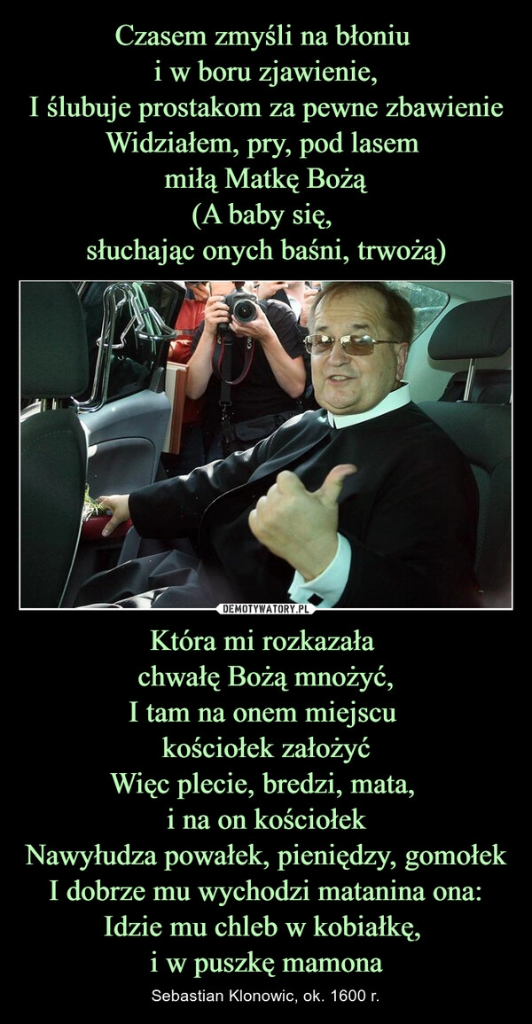 
    Czasem zmyśli na błoniu 
i w boru zjawienie,
I ślubuje prostakom za pewne zbawienie
Widziałem, pry, pod lasem 
miłą Matkę Bożą
(A baby się, 
słuchając onych baśni, trwożą) Która mi rozkazała 
chwałę Bożą mnożyć,
I tam na onem miejscu 
kościołek założyć
Więc plecie, bredzi, mata, 
i na on kościołek
Nawyłudza powałek, pieniędzy, gomołek
I dobrze mu wychodzi matanina ona:
Idzie mu chleb w kobiałkę, 
i w puszkę mamona