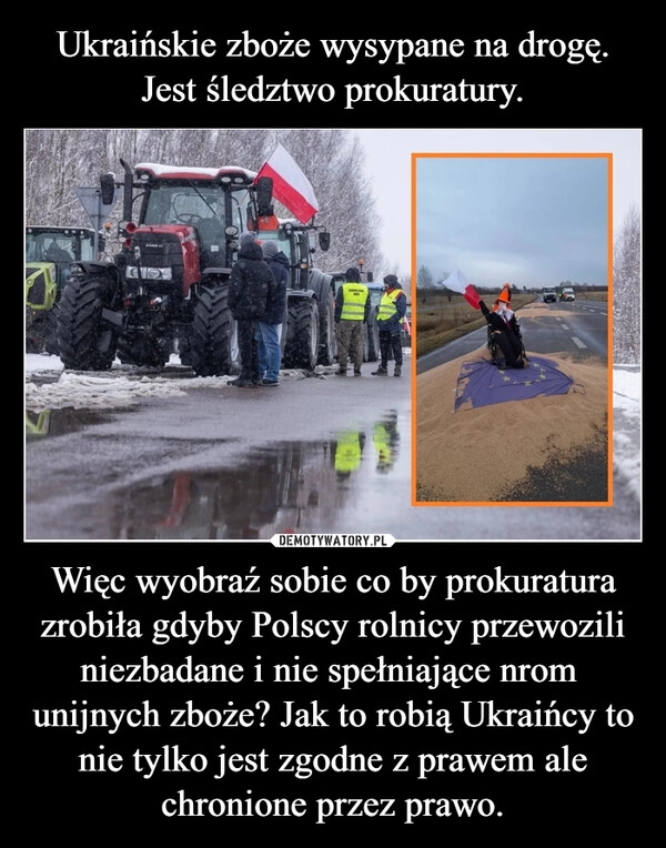 
    Ukraińskie zboże wysypane na drogę. Jest śledztwo prokuratury. Więc wyobraź sobie co by prokuratura zrobiła gdyby Polscy rolnicy przewozili niezbadane i nie spełniające nrom 
unijnych zboże? Jak to robią Ukraińcy to nie tylko jest zgodne z prawem ale chronione przez prawo.