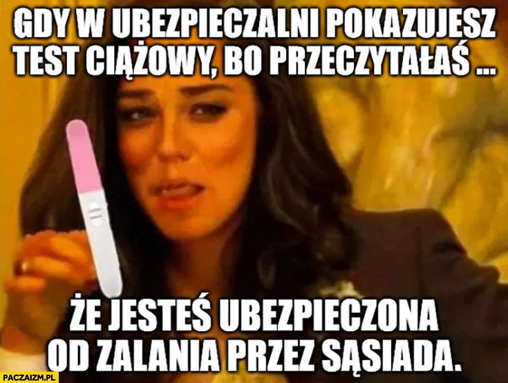 
    Gdy w ubezpieczalni pokazujesz test ciążowy bo przeczytałaś, że jesteś ubezpieczona od zalania przez sąsiada