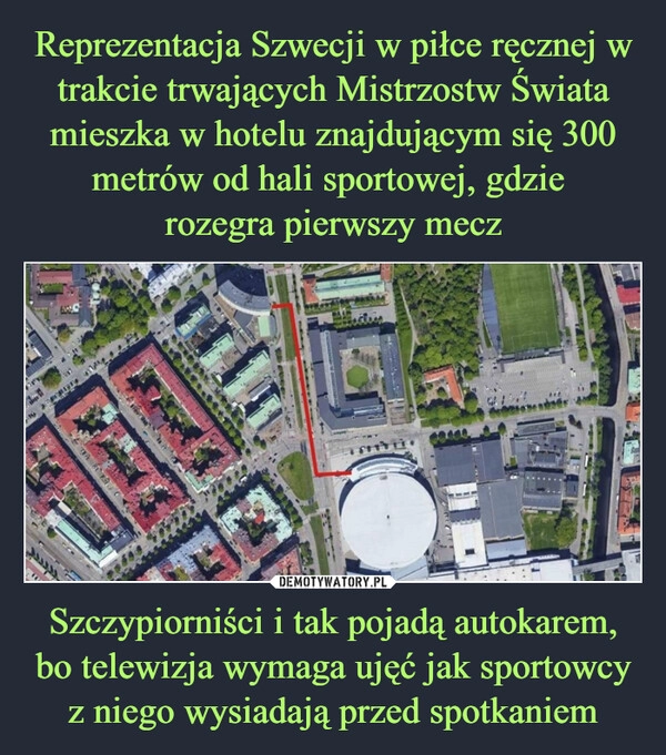 
    Reprezentacja Szwecji w piłce ręcznej w trakcie trwających Mistrzostw Świata mieszka w hotelu znajdującym się 300 metrów od hali sportowej, gdzie
rozegra pierwszy mecz Szczypiorniści i tak pojadą autokarem, bo telewizja wymaga ujęć jak sportowcy z niego wysiadają przed spotkaniem 