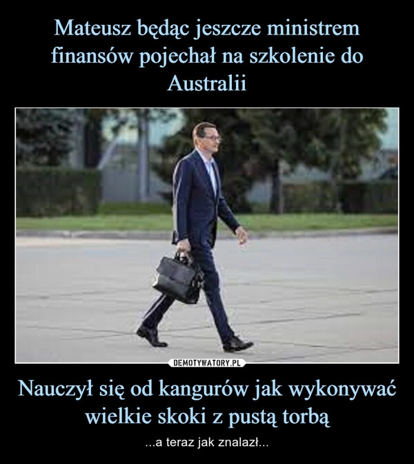 
    Mateusz będąc jeszcze ministrem finansów pojechał na szkolenie do Australii Nauczył się od kangurów jak wykonywać wielkie skoki z pustą torbą