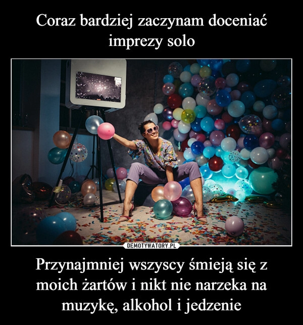 
    Coraz bardziej zaczynam doceniać imprezy solo Przynajmniej wszyscy śmieją się z moich żartów i nikt nie narzeka na muzykę, alkohol i jedzenie