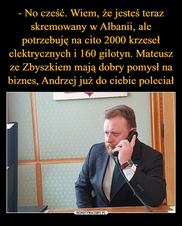 
    - No cześć. Wiem, że jesteś teraz skremowany w Albanii, ale potrzebuję na cito 2000 krzeseł elektrycznych i 160 gilotyn. Mateusz ze Zbyszkiem mają dobry pomysł na biznes, Andrzej już do ciebie poleciał