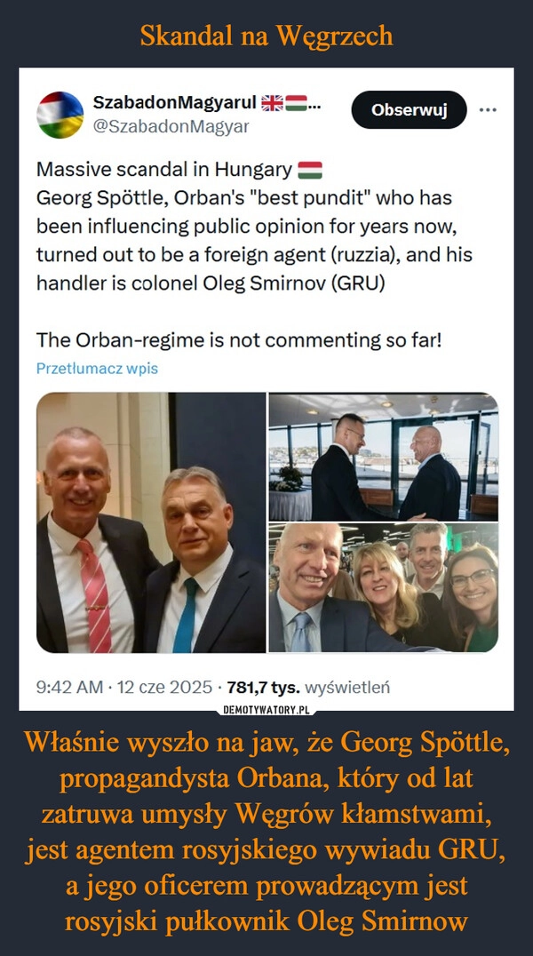 
    Skandal na Węgrzech Właśnie wyszło na jaw, że Georg Spöttle, propagandysta Orbana, który od lat zatruwa umysły Węgrów kłamstwami, jest agentem rosyjskiego wywiadu GRU, a jego oficerem prowadzącym jest rosyjski pułkownik Oleg Smirnow