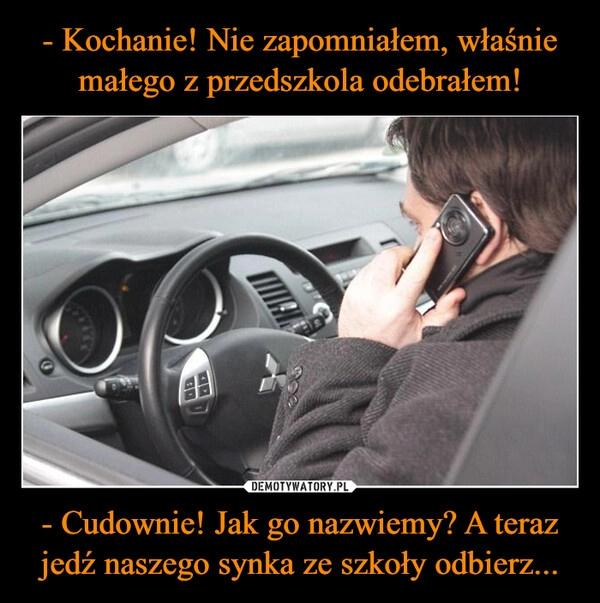 
    - Kochanie! Nie zapomniałem, właśnie
małego z przedszkola odebrałem! - Cudownie! Jak go nazwiemy? A teraz jedź naszego synka ze szkoły odbierz...