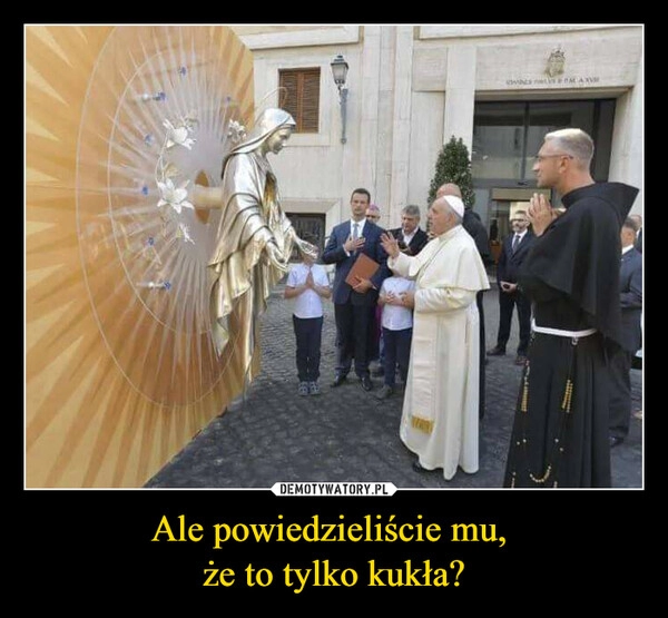 
    Ale powiedzieliście mu, 
że to tylko kukła?