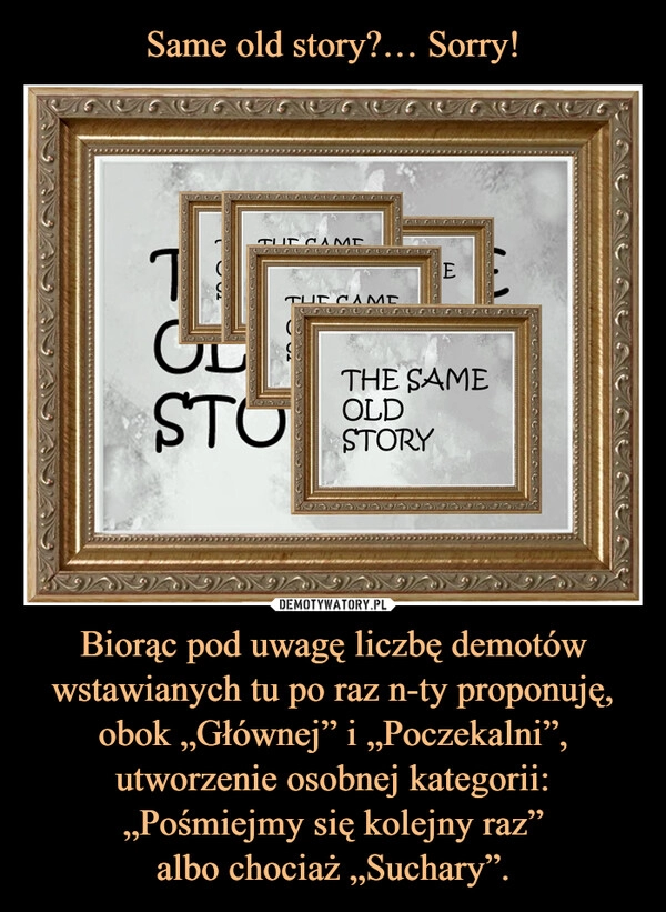 
    Same old story?… Sorry! Biorąc pod uwagę liczbę demotów wstawianych tu po raz n-ty proponuję, obok „Głównej” i „Poczekalni”, utworzenie osobnej kategorii: „Pośmiejmy się kolejny raz”
albo chociaż „Suchary”.