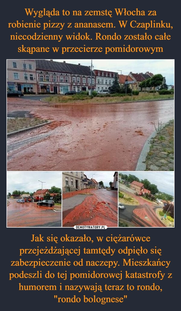 
    Wygląda to na zemstę Włocha za robienie pizzy z ananasem. W Czaplinku, niecodzienny widok. Rondo zostało całe skąpane w przecierze pomidorowym Jak się okazało, w ciężarówce przejeżdżającej tamtędy odpięło się zabezpieczenie od naczepy. Mieszkańcy podeszli do tej pomidorowej katastrofy z humorem i nazywają teraz to rondo, "rondo bolognese"