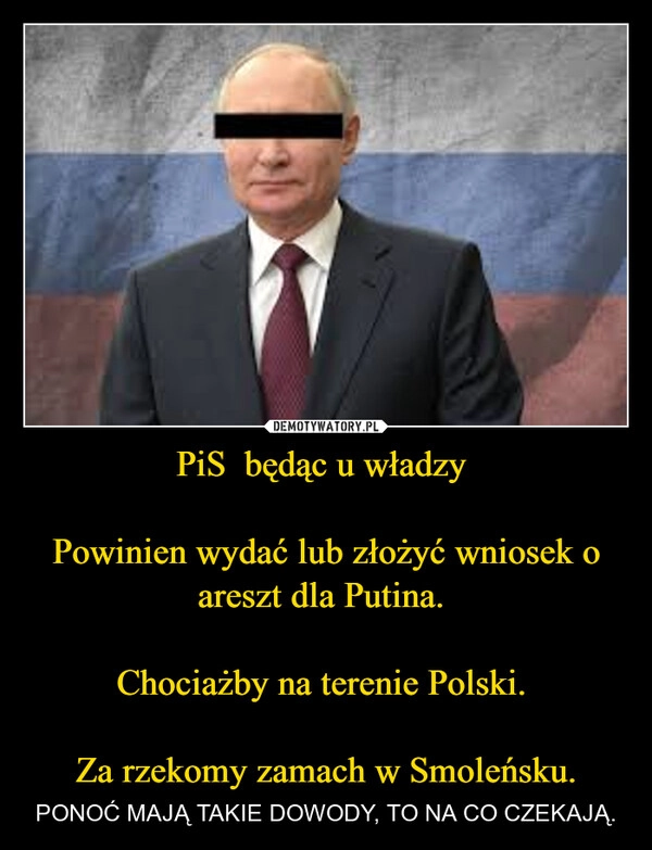 
    PiS  będąc u władzy 

Powinien wydać lub złożyć wniosek o areszt dla Putina. 

Chociażby na terenie Polski. 

Za rzekomy zamach w Smoleńsku.