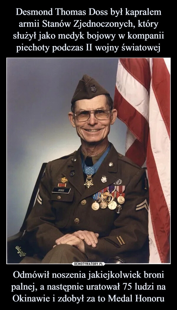 
    Desmond Thomas Doss był kapralem armii Stanów Zjednoczonych, który służył jako medyk bojowy w kompanii piechoty podczas II wojny światowej Odmówił noszenia jakiejkolwiek broni palnej, a następnie uratował 75 ludzi na Okinawie i zdobył za to Medal Honoru