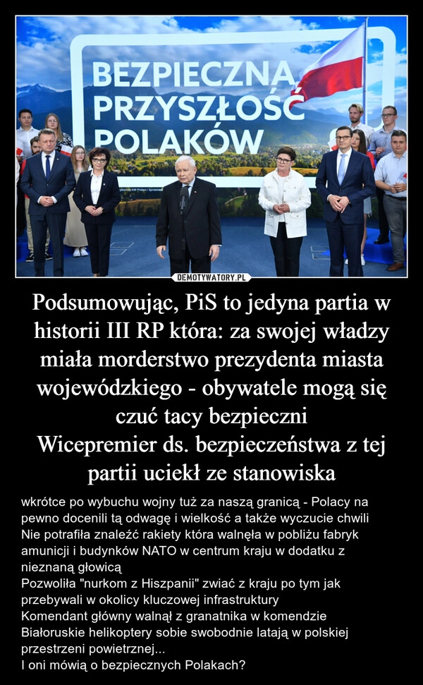 
    Podsumowując, PiS to jedyna partia w historii III RP która: za swojej władzy miała morderstwo prezydenta miasta wojewódzkiego - obywatele mogą się czuć tacy bezpieczni
Wicepremier ds. bezpieczeństwa z tej partii uciekł ze stanowiska