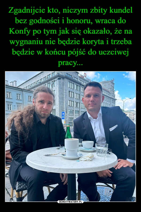 
    Zgadnijcie kto, niczym zbity kundel bez godności i honoru, wraca do Konfy po tym jak się okazało, że na wygnaniu nie będzie koryta i trzeba będzie w końcu pójść do uczciwej pracy...