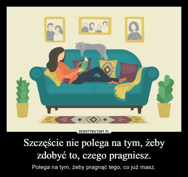 
    Szczęście nie polega na tym, żeby zdobyć to, czego pragniesz.