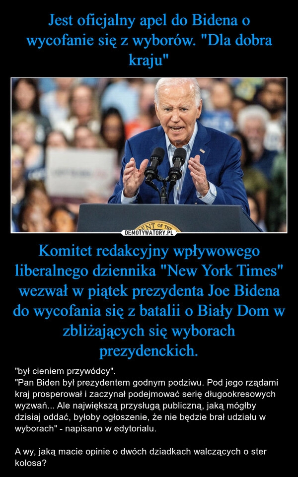 
    Jest oficjalny apel do Bidena o wycofanie się z wyborów. "Dla dobra kraju" Komitet redakcyjny wpływowego liberalnego dziennika "New York Times" wezwał w piątek prezydenta Joe Bidena do wycofania się z batalii o Biały Dom w zbliżających się wyborach prezydenckich.