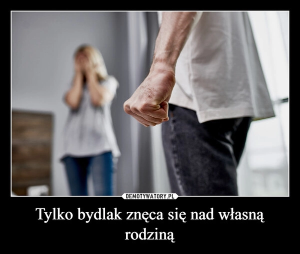 
    Tylko bydlak znęca się nad własną rodziną