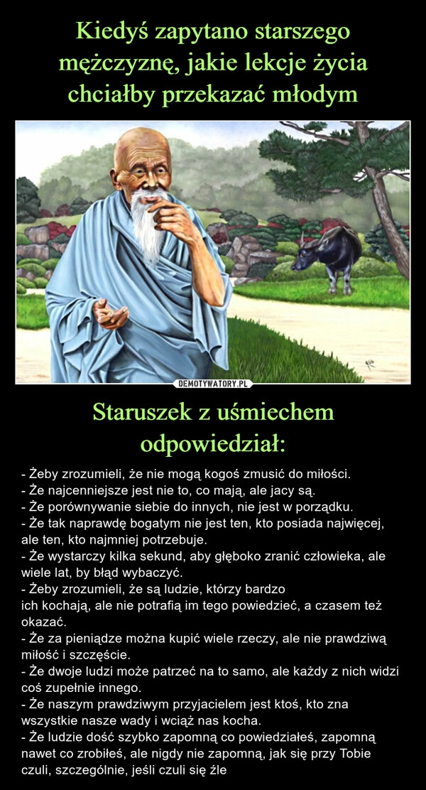 
    Kiedyś zapytano starszego mężczyznę, jakie lekcje życia chciałby przekazać młodym Staruszek z uśmiechem odpowiedział: