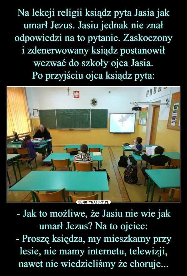 
    Na lekcji religii ksiądz pyta Jasia jak umarł Jezus. Jasiu jednak nie znał odpowiedzi na to pytanie. Zaskoczony
i zdenerwowany ksiądz postanowił wezwać do szkoły ojca Jasia.
Po przyjściu ojca ksiądz pyta: - Jak to możliwe, że Jasiu nie wie jak umarł Jezus? Na to ojciec:
- Proszę księdza, my mieszkamy przy lesie, nie mamy internetu, telewizji, nawet nie wiedzieliśmy że choruje...